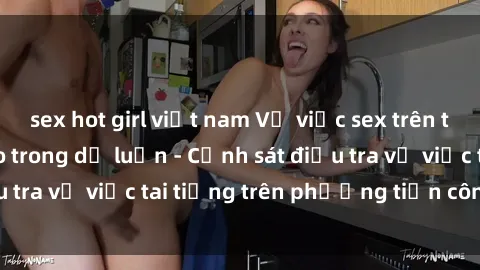 sex hot girl việt nam Vụ việc sex trên tàu hỏa gây xôn xao trong dư luận - Cảnh sát điều tra vụ việc tai tiếng trên phương tiện công cộng