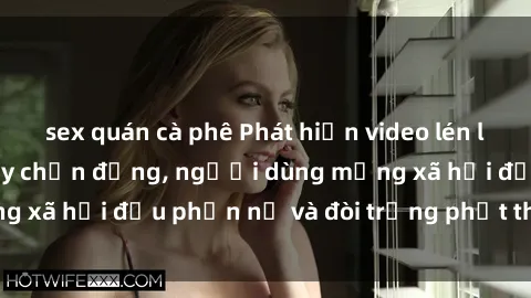 sex quán cà phê Phát hiện video lén lút sex nhà nghỉ gây chấn động, người dùng mạng xã hội đều phẫn nộ và đòi trừng phạt thật nặng.