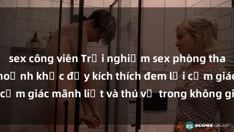 sex công viên Trải nghiệm sex phòng thay đồ: Khi những khoảnh khắc đầy kích thích đem lại cảm giác mãnh liệt và thú vị trong không gian hẹp hòi.