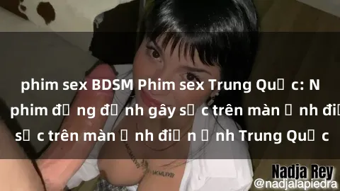 phim sex BDSM Phim sex Trung Quốc: Nghi vấn về các bộ phim đỏng đảnh gây sốc trên màn ảnh điện ảnh Trung Quốc