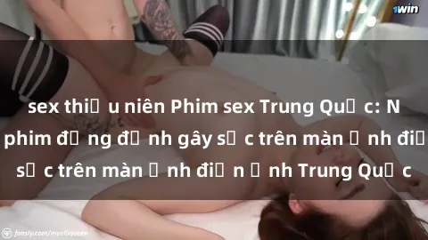 sex thiếu niên Phim sex Trung Quốc: Nghi vấn về các bộ phim đỏng đảnh gây sốc trên màn ảnh điện ảnh Trung Quốc