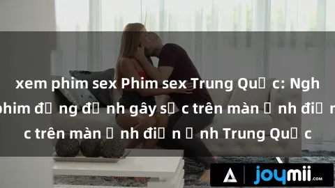 xem phim sex Phim sex Trung Quốc: Nghi vấn về các bộ phim đỏng đảnh gây sốc trên màn ảnh điện ảnh Trung Quốc