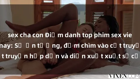 sex cha con Điểm danh top phim sex vietsub hot nhất hiện nay: Số ấn tượng, đắm chìm vào cốt truyện hấp dẫn và diễn xuất xuất sắcủa các diễn viên.
