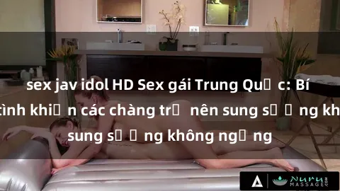 sex jav idol HD Sex gái Trung Quốc: Bí quyết làm tình khiến các chàng trở nên sung sướng không ngừng