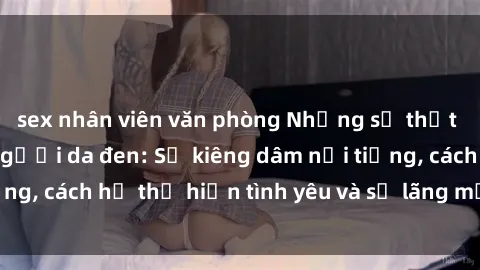sex nhân viên văn phòng Những sự thật thú vị về sex ở người da đen: Sự kiêng dâm nổi tiếng, cách họ thể hiện tình yêu và sự lãng mạn đặc biệt