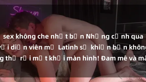 sex không che nhật bản Những cảnh quay sex nóng bỏng với diễn viên mỹ Latinh sẽ khiến bạn không thể rời mắt khỏi màn hình! Đam mê và mãnh liệt, đầy cuốn hút!