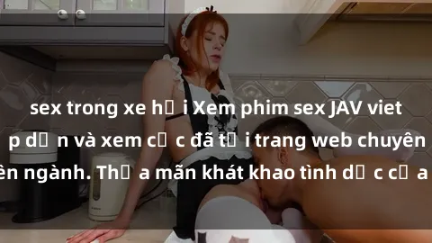 sex trong xe hơi Xem phim sex JAV vietsub HD miễn phí hấp dẫn và xem cực đã tại trang web chuyên ngành. Thỏa mãn khát khao tình dục của bạn ngay hôm nay!