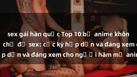 sex gái hàn quốc Top 10 bộ anime không che nổi tiếng về chủ đề sex: cực kỳ hấp dẫn và đáng xem cho người hâm mộ anime!