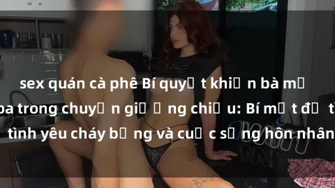 sex quán cà phê Bí quyết khiến bà mẹ Việt Nam thăng hoa trong chuyện giường chiếu: Bí mật để tình yêu cháy bỏng và cuộc sống hôn nhân thêm sung sướng.
