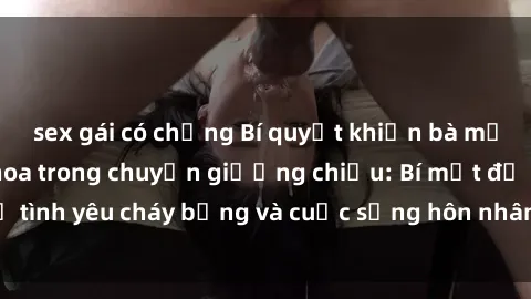 sex gái có chồng Bí quyết khiến bà mẹ Việt Nam thăng hoa trong chuyện giường chiếu: Bí mật để tình yêu cháy bỏng và cuộc sống hôn nhân thêm sung sướng.