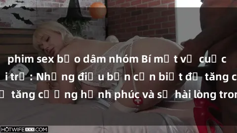 phim sex bạo dâm nhóm Bí mật về cuộc sống sex của bà nội trợ: Những điều bạn cần biết để tăng cường hạnh phúc và sự hài lòng trong mối quan hệ
