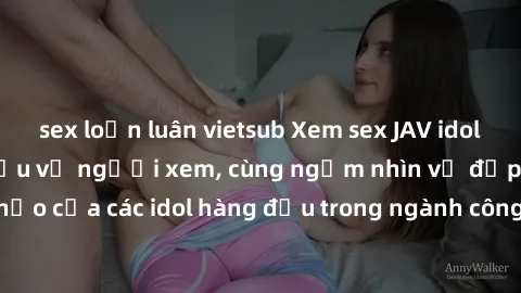 sex loạn luân vietsub Xem sex JAV idol HD để thỏa mãn khẩu vị người xem, cùng ngắm nhìn vẻ đẹp hoàn hảo của các idol hàng đầu trong ngành công nghiệp giải trí ủàiện nay.