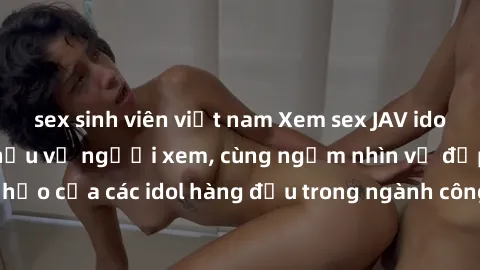 sex sinh viên việt nam Xem sex JAV idol HD để thỏa mãn khẩu vị người xem, cùng ngắm nhìn vẻ đẹp hoàn hảo của các idol hàng đầu trong ngành công nghiệp giải trí ủàiện nay.
