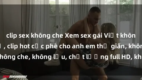 clip sex không che Xem sex gái Việt không che tại nhà nghỉ, clip hot cực phê cho anh em thư giãn, không che, không lậu, chất lượng full HD, không che, mới nhất.