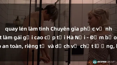 quay lén làm tình Chuyên gia phục vụ nhu cầu sex gái Việt làm gái gọi cao cấp tại Hà Nội - Đảm bảo an toàn, riêng tư và dịch vụ chất lượng, hãy trải nghiệm ngay!
