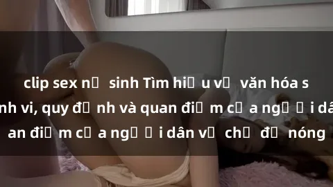 clip sex nữ sinh Tìm hiểu về văn hóa sex ở Việt Nam: Hành vi, quy định và quan điểm của người dân về chủ đề nóng