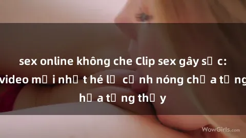 sex online không che Clip sex gây sốc: Loạt video mới nhất hé lộ cảnh nóng chưa từng thấy