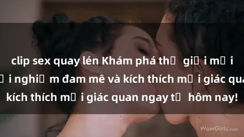 clip sex quay lén Khám phá thế giới mới của sex online: trải nghiệm đam mê và kích thích mọi giác quan ngay từ hôm nay!