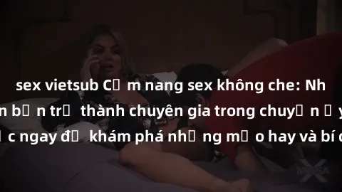 sex vietsub Cẩm nang sex không che: Những bí quyết khiến bạn trở thành chuyên gia trong chuyện ấy! Đọc ngay để khám phá những mẹo hay và bí quyết tình dục không che.