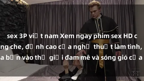 sex 3P việt nam Xem ngay phim sex HD chất lượng cao không che, đỉnh cao của nghệ thuật làm tình, đưa bạn vào thế giới đam mê và sóng gió của tình yêu không giới hạn.