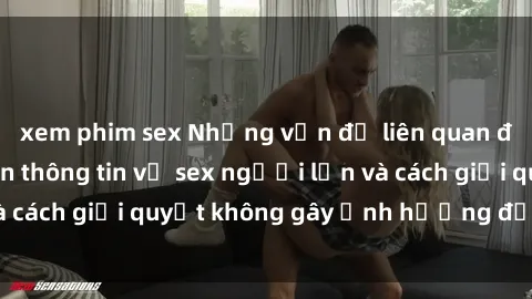 xem phim sex Những vấn đề liên quan đến việc tiếp cận thông tin về sex người lớn và cách giải quyết không gây ảnh hưởng đến trẻ em
