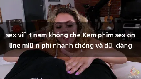sex việt nam không che Xem phim sex online miễn phí nhanh chóng và dễ dàng