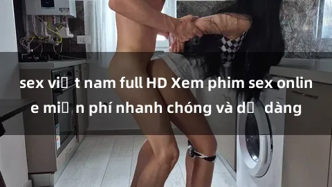 sex việt nam full HD Xem phim sex online miễn phí nhanh chóng và dễ dàng