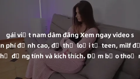 gái việt nam dâm đãng Xem ngay video sex không che miễn phí đỉnh cao, đủ thể loại từ teen, milf đến các cảnh quan hệ đồng tính và kích thích. Đảm bảo thoả mãn mọi khả năng kích thích của bạn!