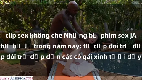 clip sex không che Những bộ phim sex JAV hot nhất không thể bỏ lỡ trong năm nay: từ cặp đôi trẻ đẹp đến các cô gái xinh tươi đầy sức hút.