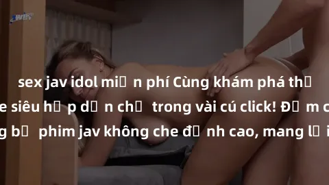 sex jav idol miễn phí Cùng khám phá thế giới jav không che siêu hấp dẫn chỉ trong vài cú click! Đắm chìm trong những bộ phim jav không che đỉnh cao, mang lại trải nghiệm thú vị và đầy kích thích.
