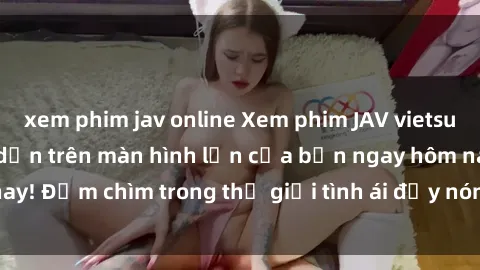 xem phim jav online Xem phim JAV vietsub mới nhất và hấp dẫn trên màn hình lớn của bạn ngay hôm nay! Đắm chìm trong thế giới tình ái đầy nóng bỏng và kích thích.