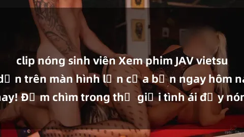 clip nóng sinh viên Xem phim JAV vietsub mới nhất và hấp dẫn trên màn hình lớn của bạn ngay hôm nay! Đắm chìm trong thế giới tình ái đầy nóng bỏng và kích thích.