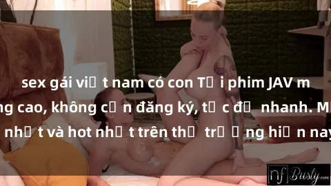 sex gái việt nam có con Tải phim JAV miễn phí chất lượng cao, không cần đăng ký, tốc độ nhanh. Mới nhất và hot nhất trên thị trường hiện nay, cập nhật hàng ngày.