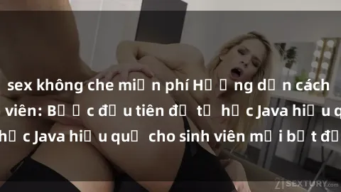 sex không che miễn phí Hướng dẫn cách học Java cho sinh viên: Bước đầu tiên để tự học Java hiệu quả cho sinh viên mới bắt đầu là gì?