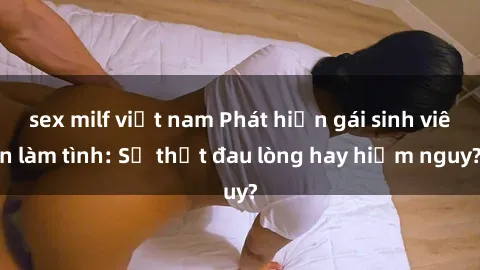 sex milf việt nam Phát hiện gái sinh viên làm tình: Sự thật đau lòng hay hiểm nguy?