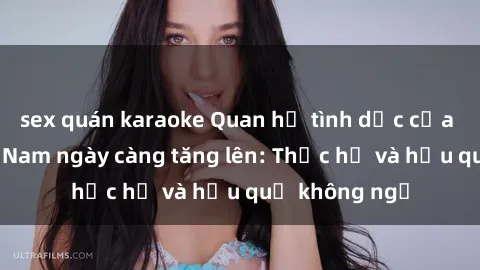 sex quán karaoke Quan hệ tình dục của nữ sinh Việt Nam ngày càng tăng lên: Thực hư và hậu quả không ngờ