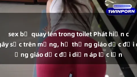 sex bị quay lén trong toilet Phát hiện clip sex nữ sinh gây sốc trên mạng, hệ thống giáo dục đối diện áp lực lớn