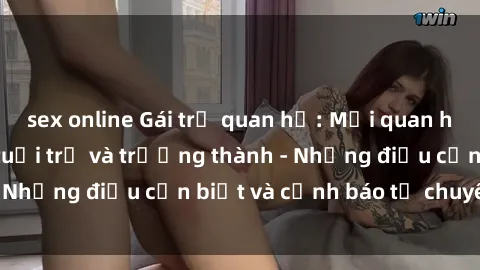 sex online Gái trẻ quan hệ: Mối quan hệ khác biệt giữa tuổi trẻ và trưởng thành - Những điều cần biết và cảnh báo từ chuyên gia