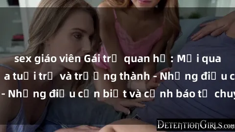 sex giáo viên Gái trẻ quan hệ: Mối quan hệ khác biệt giữa tuổi trẻ và trưởng thành - Những điều cần biết và cảnh báo từ chuyên gia