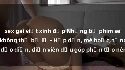 sex gái việt xinh đẹp Những bộ phim sex gái già đỉnh cao không thể bỏ lỡ - Hấp dẫn, mê hoặc, từng đạo diễn, diễn viên đều góp phần tạo nên sự hấp dẫn, kích thích.