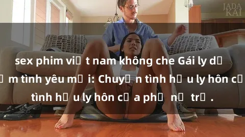 sex phim việt nam không che Gái ly dị quan hệ tìm kiếm tình yêu mới: Chuyện tình hậu ly hôn của phụ nữ trẻ.