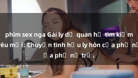 phim sex nga Gái ly dị quan hệ tìm kiếm tình yêu mới: Chuyện tình hậu ly hôn của phụ nữ trẻ.