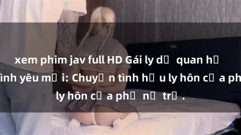 xem phim jav full HD Gái ly dị quan hệ tìm kiếm tình yêu mới: Chuyện tình hậu ly hôn của phụ nữ trẻ.