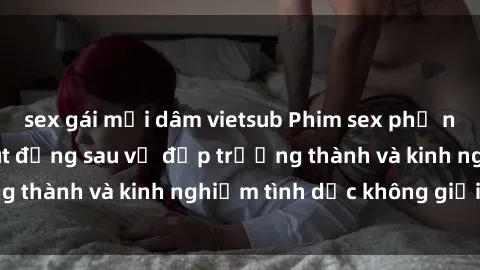 sex gái mại dâm vietsub Phim sex phụ nữ lớn tuổi: Sức hút đằng sau vẻ đẹp trưởng thành và kinh nghiệm tình dục không giới hạn