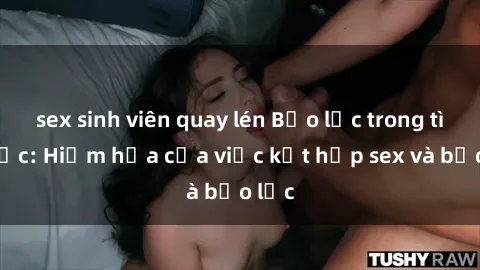 sex sinh viên quay lén Bạo lực trong tình dục: Hiểm họa của việc kết hợp sex và bạo lực