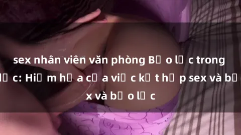 sex nhân viên văn phòng Bạo lực trong tình dục: Hiểm họa của việc kết hợp sex và bạo lực