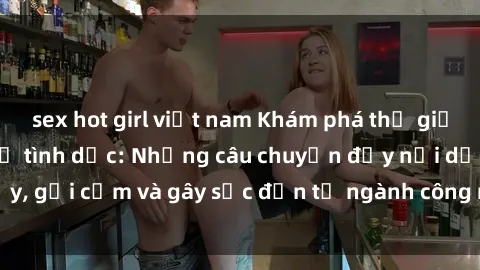 sex hot girl việt nam Khám phá thế giới của phim sex nô lệ tình dục: Những câu chuyện đầy nổi dậy, gợi cảm và gây sốc đến từ ngành công nghiệp giải trí đen tối