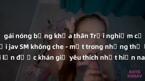 gái nóng bỏng khỏa thân Trải nghiệm cảm xúc thăng hoa với jav SM không che - một trong những thể loại phim người lớn được khán giả yêu thích nhất hiện nay. Đảm bảo đem lại sự hấp dẫn, kích thích tối đ