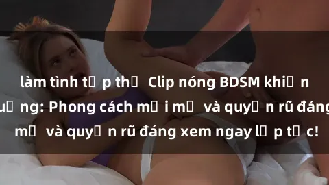 làm tình tập thể Clip nóng BDSM khiến người xem phát cuồng: Phong cách mới mẻ và quyến rũ đáng xem ngay lập tức!