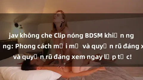 jav không che Clip nóng BDSM khiến người xem phát cuồng: Phong cách mới mẻ và quyến rũ đáng xem ngay lập tức!